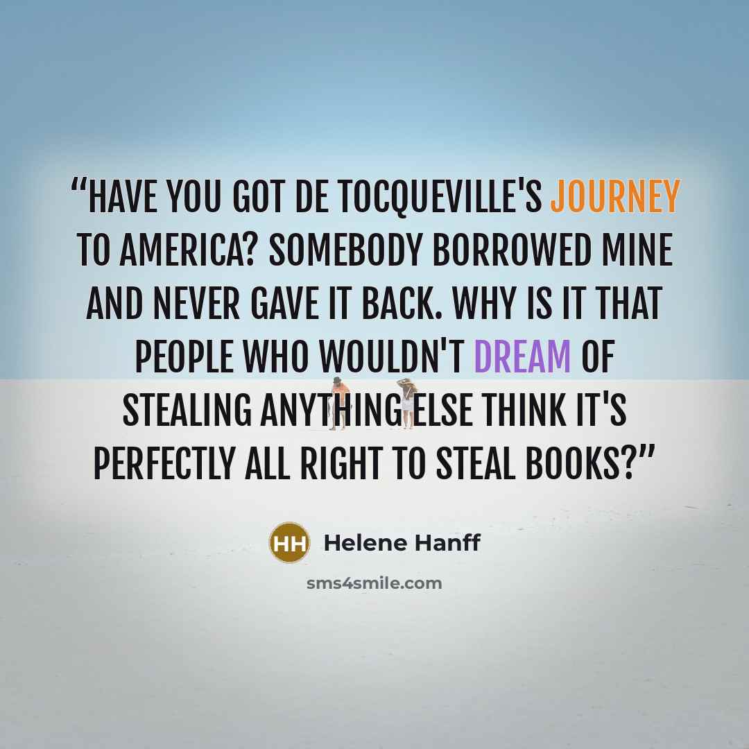 “Have you got De Tocqueville's Journey to America? Somebody borrowed mine and never gave it back. Why is it that people who wouldn't dream of stealing anything else think it's perfectly all right to steal books?” quote by Helene Hanff