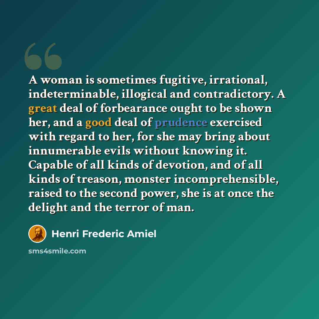 “A woman is sometimes fugitive, irrational, indeterminable, illogical and contradictory. A great deal of forbearance ought to be shown her, and a good deal of prudence exercised with regard to her, for she may bring about innumerable evils without knowing it. Capable of all kinds of devotion, and…” quote by Henri Frederic Amiel