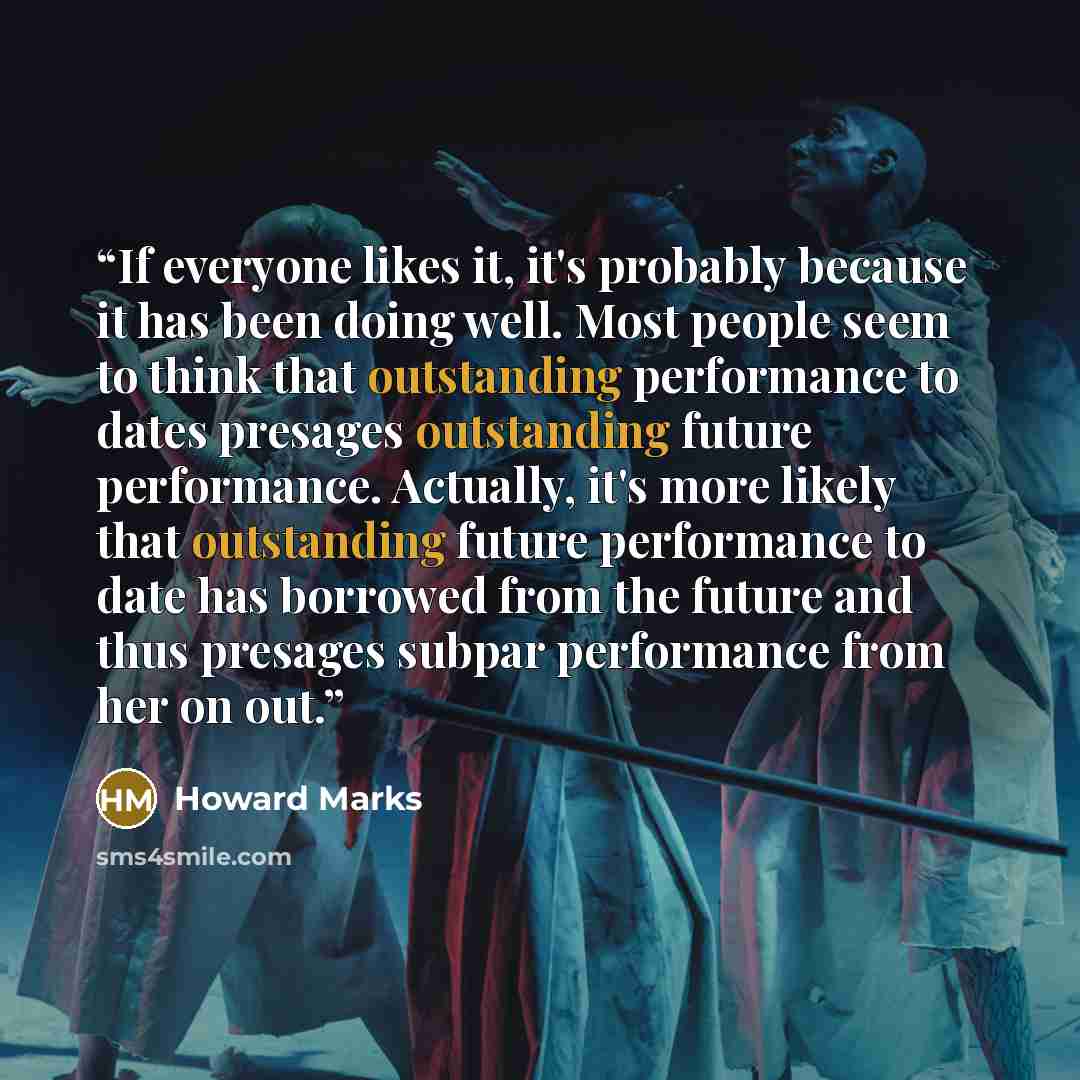 “If everyone likes it, it's probably because it has been doing well. Most people seem to think that outstanding performance to dates presages outstanding future performance. Actually, it's more likely that outstanding future performance to date has borrowed from the future and thus presages subpar…” quote by Howard Marks