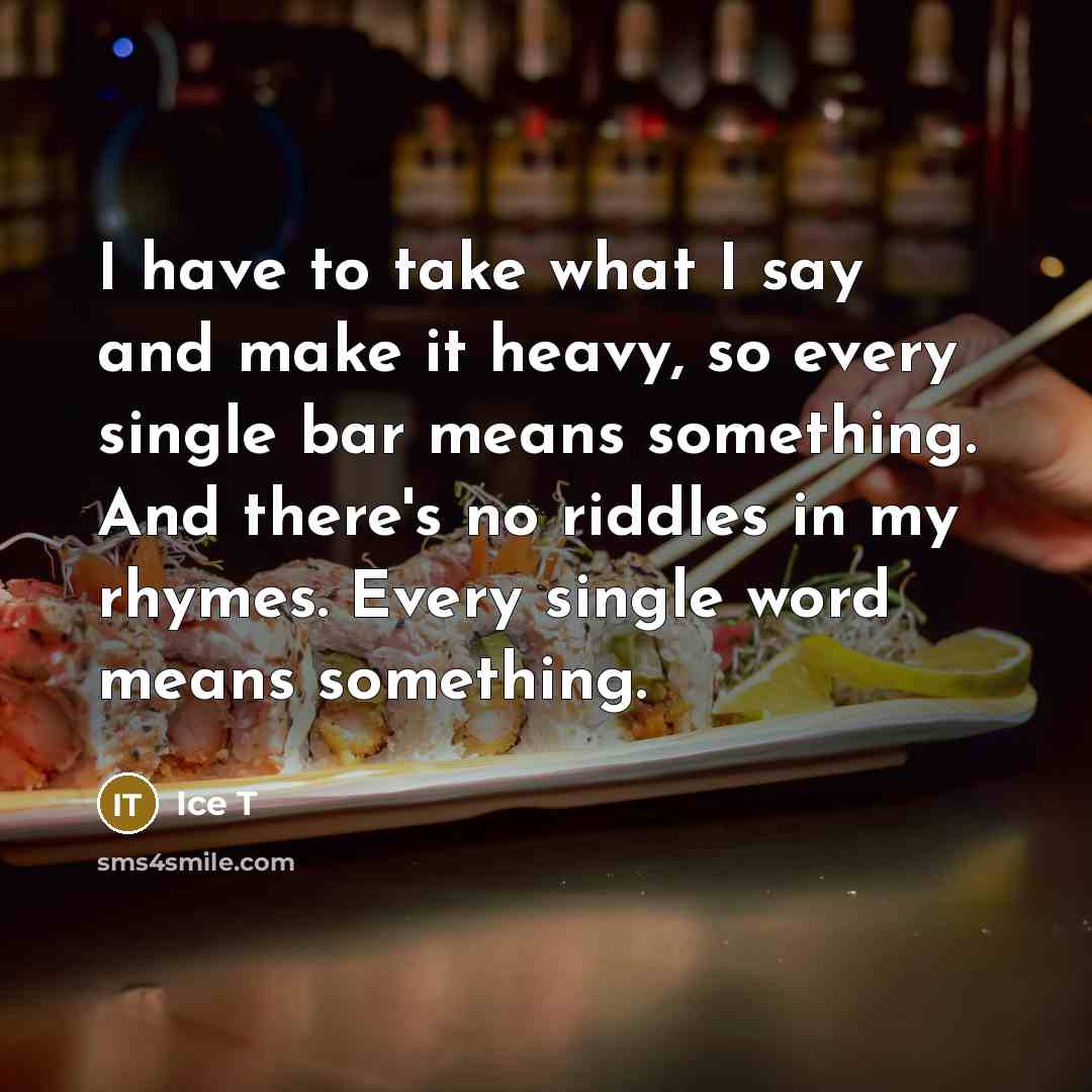 “I have to take what I say and make it heavy, so every single bar means something. And there's no riddles in my rhymes. Every single word means something.” quote by Ice T