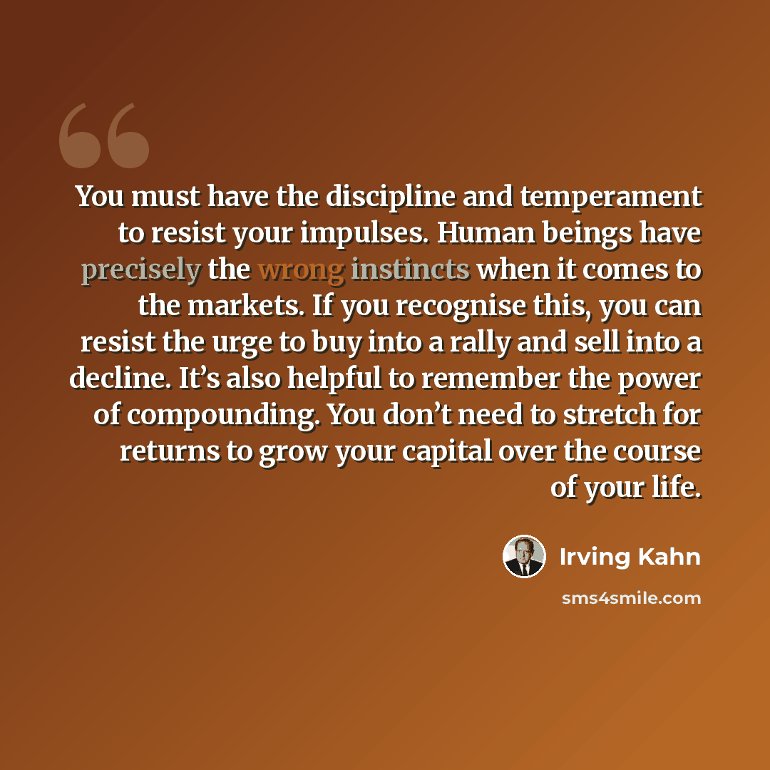 “You must have the discipline and temperament to resist your impulses. Human beings have precisely the wrong instincts when it comes to the markets. If you recognise this, you can resist the urge to buy into a rally and sell into a decline. It’s also helpful to remember the power of compounding…” quote by Irving Kahn