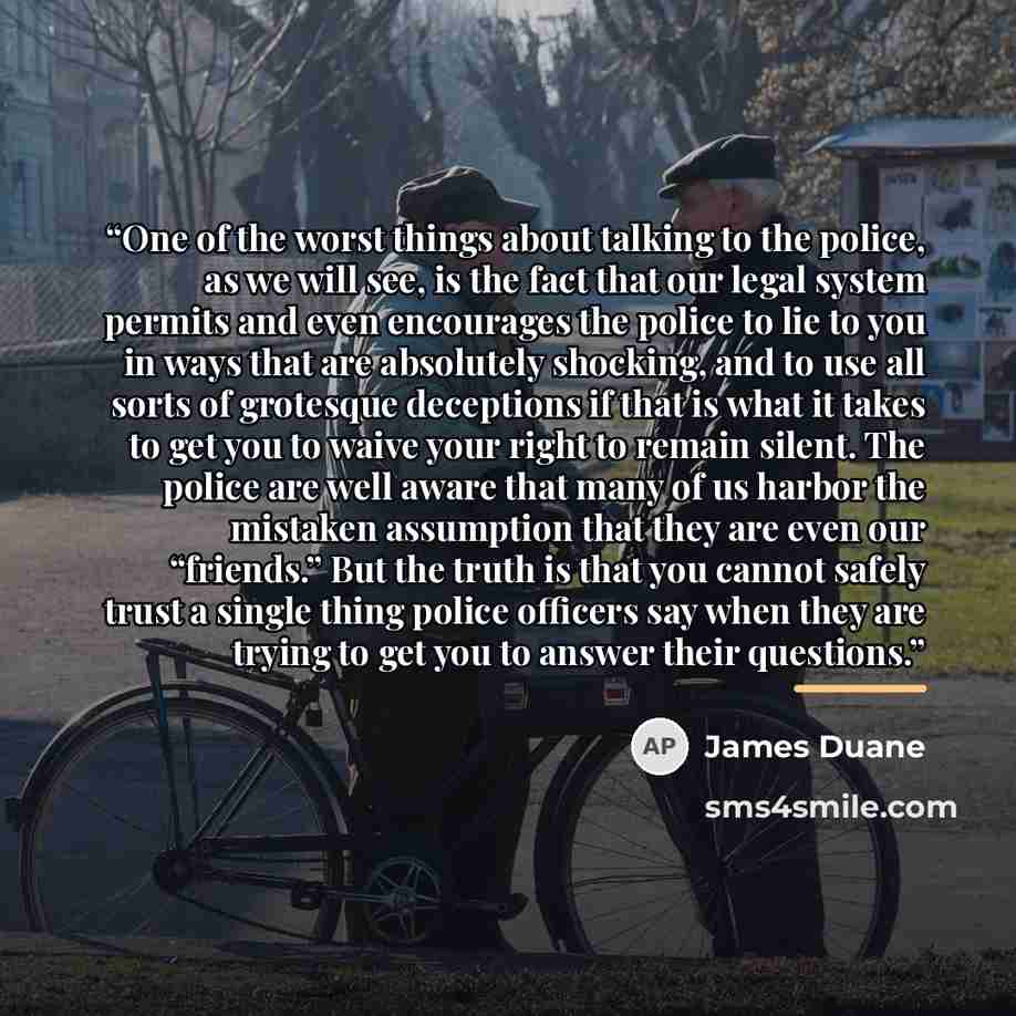 “One of the worst things about talking to the police, as we will see, is the fact that our legal system permits and even encourages the police to lie to you in ways that are absolutely shocking, and to use all sorts of grotesque deceptions if that is what it takes to get you to waive your right to…” quote by James Duane