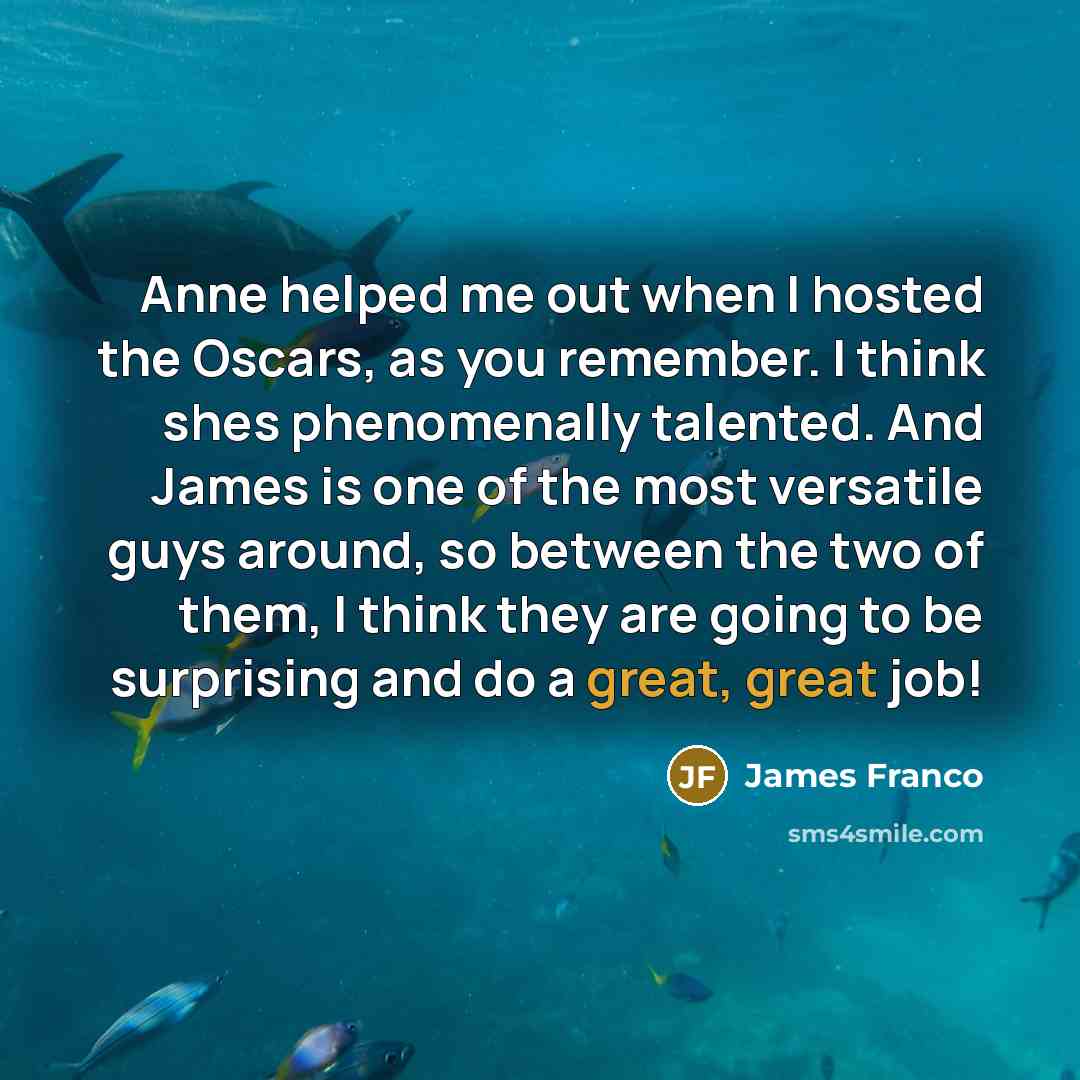 “Anne helped me out when I hosted the Oscars, as you remember. I think shes phenomenally talented. And James is one of the most versatile guys around, so between the two of them, I think they are going to be surprising and do a great, great job!” quote by James Franco