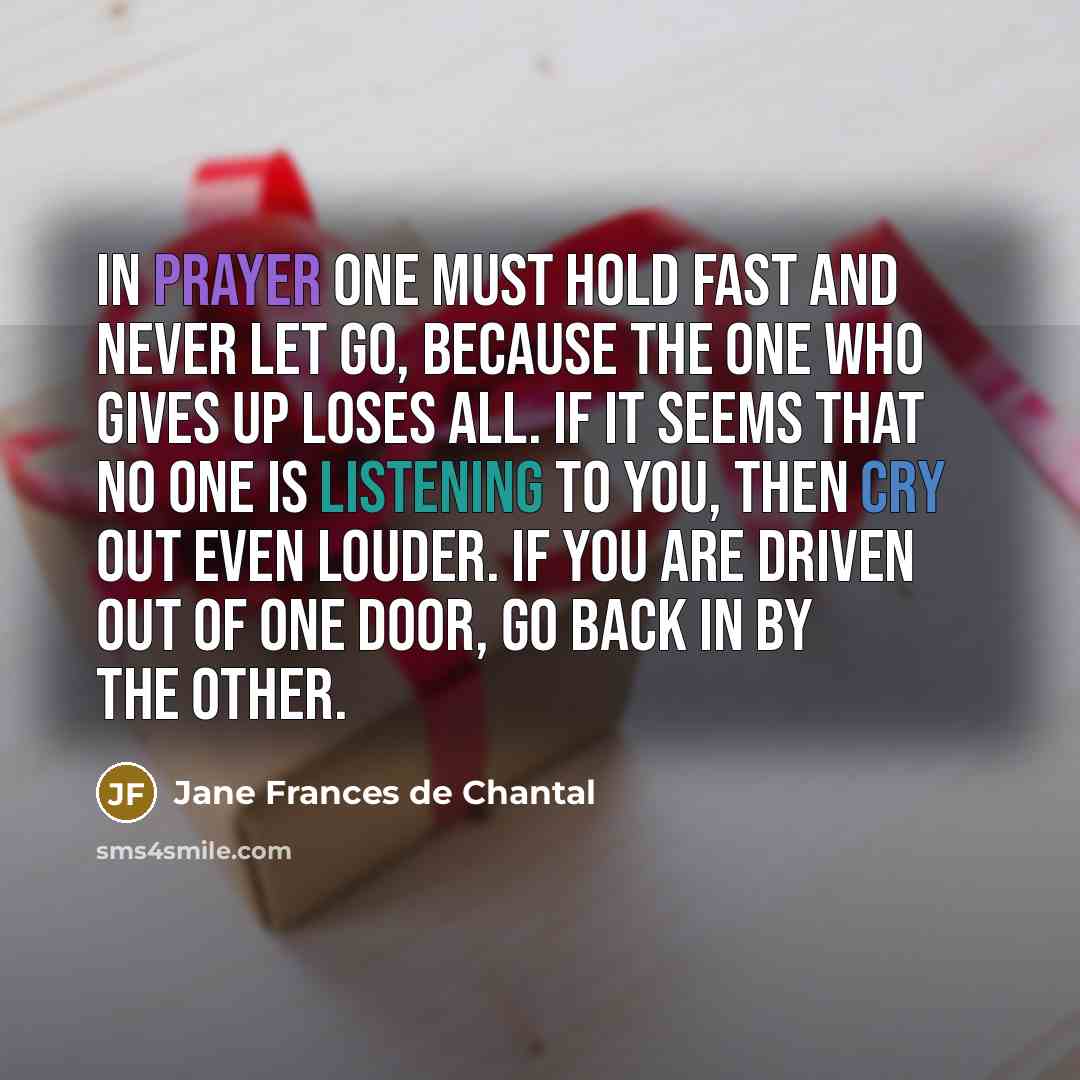 “In prayer one must hold fast and never let go, because the one who gives up loses all. If it seems that no one is listening to you, then cry out even louder. If you are driven out of one door, go back in by the other.” quote by Jane Frances de Chantal
