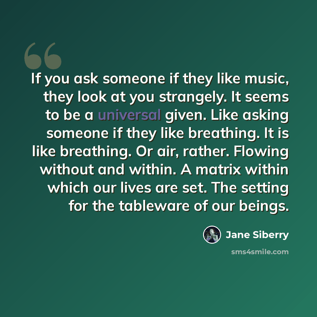 “If you ask someone if they like music, they look at you strangely. It seems to be a universal given. Like asking someone if they like breathing. It is like breathing. Or air, rather. Flowing without and within. A matrix within which our lives are set. The setting for the tableware of our beings.” quote by Jane Siberry