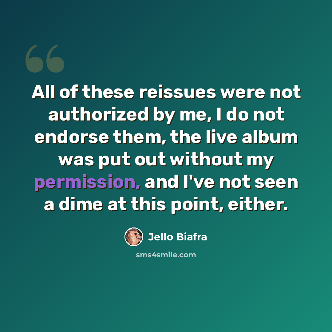 “All of these reissues were not authorized by me, I do not endorse them, the live album was put out without my permission, and I've not seen a dime at this point, either.” quote by Jello Biafra