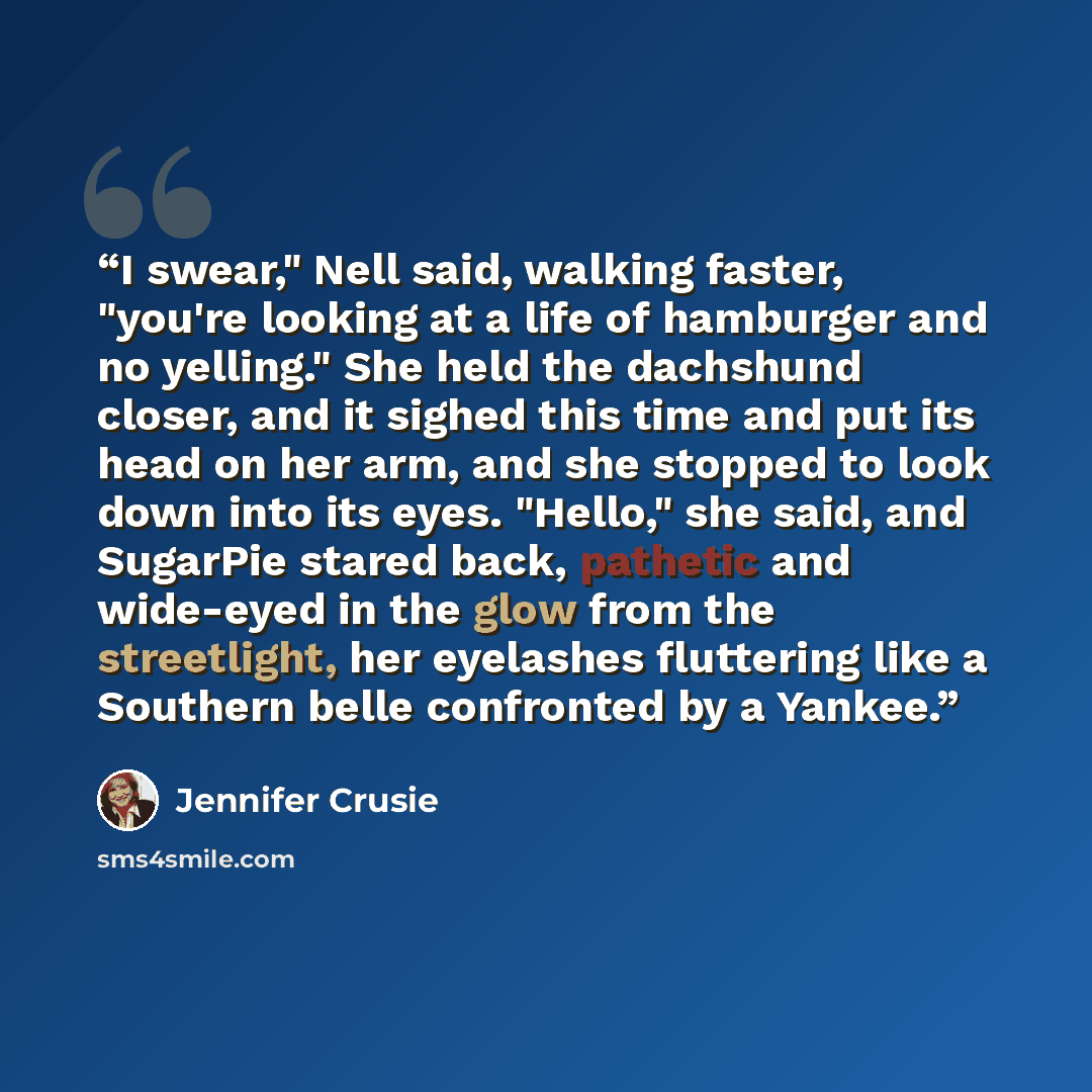 “I swear," Nell said, walking faster, "you're looking at a life of hamburger and no yelling." She held the dachshund closer, and it sighed this time and put its head on her arm, and she stopped to look down into its eyes. "Hello," she said, and SugarPie stared back, pathetic and wide-eyed in the…” quote by Jennifer Crusie