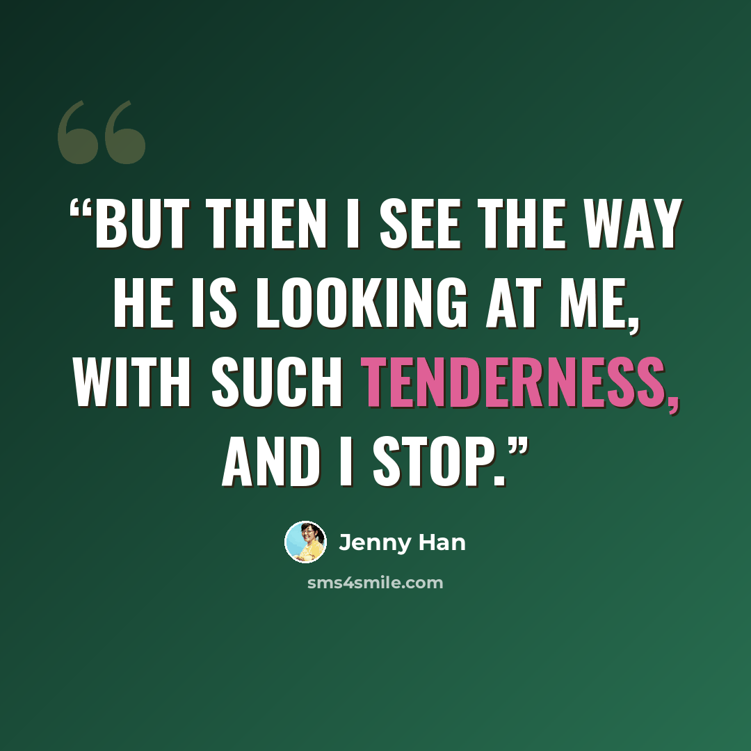“But then I see the way he is looking at me, with such tenderness, and I stop.” quote by Jenny Han