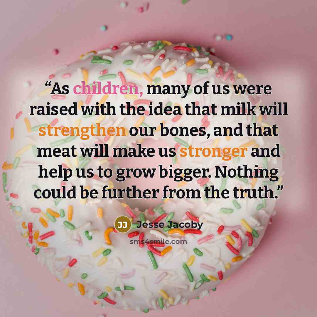 “As children, many of us were raised with the idea that milk will strengthen our bones, and that meat will make us stronger and help us to grow bigger. Nothing could be further from the truth.” quote by Jesse Jacoby