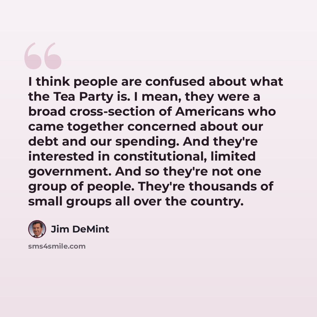 “I think people are confused about what the Tea Party is. I mean, they were a broad cross-section of Americans who came together concerned about our debt and our spending. And they're interested in constitutional, limited government. And so they're not one group of people. They're thousands of…” quote by Jim DeMint