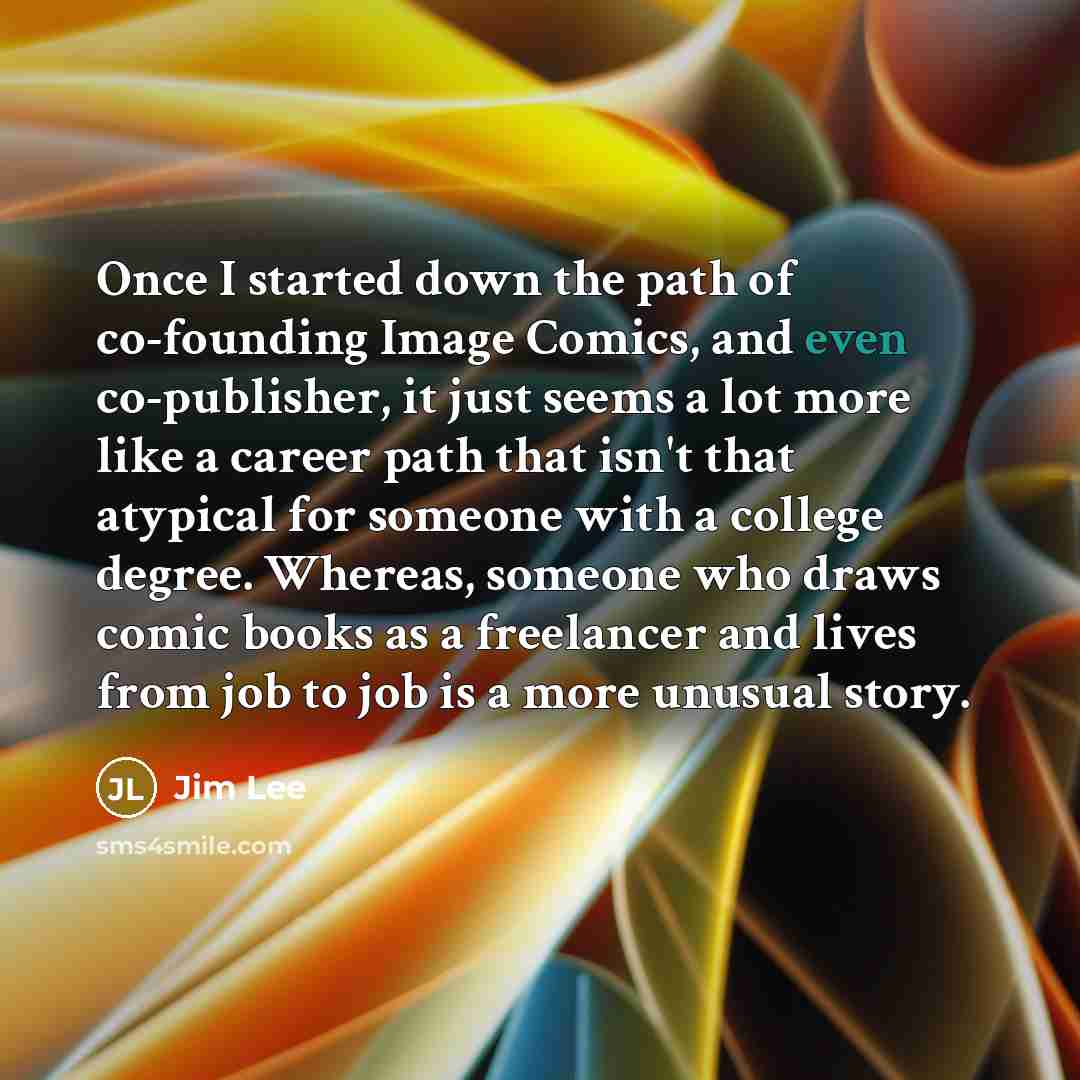 “Once I started down the path of co-founding Image Comics, and even co-publisher, it just seems a lot more like a career path that isn't that atypical for someone with a college degree. Whereas, someone who draws comic books as a freelancer and lives from job to job is a more unusual story.” quote by Jim Lee
