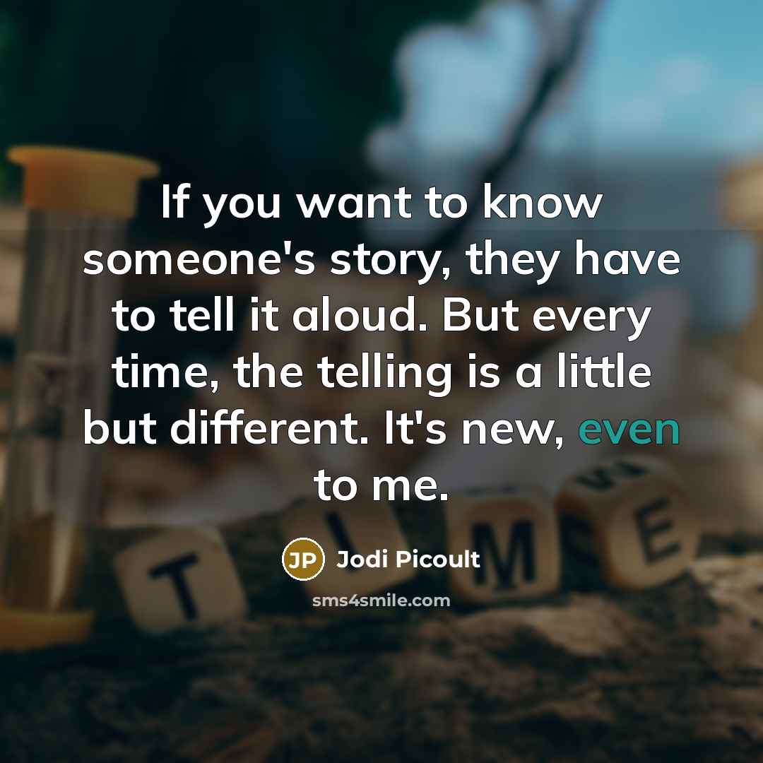 “If you want to know someone's story, they have to tell it aloud. But every time, the telling is a little but different. It's new, even to me.” quote by Jodi Picoult