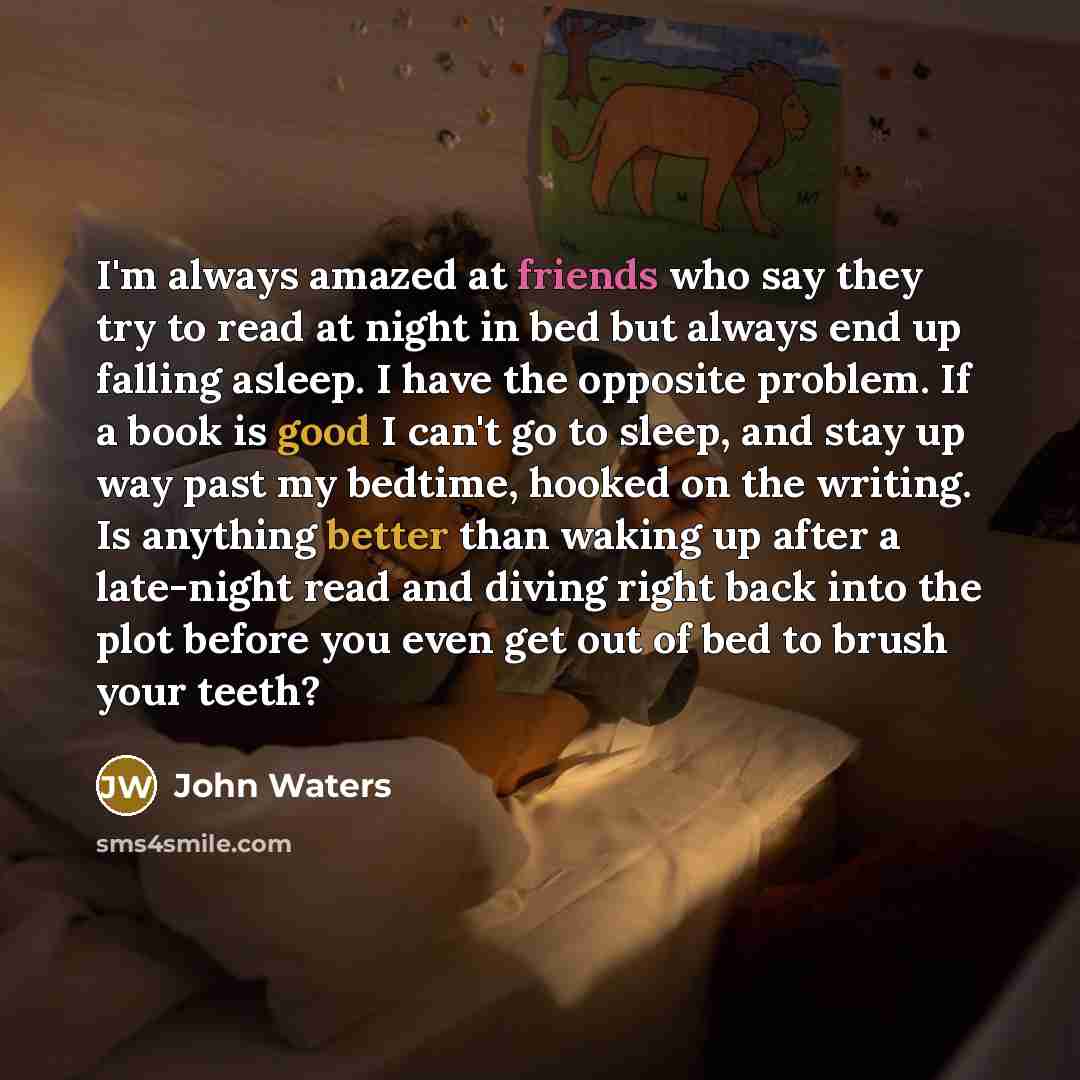“I'm always amazed at friends who say they try to read at night in bed but always end up falling asleep. I have the opposite problem. If a book is good I can't go to sleep, and stay up way past my bedtime, hooked on the writing. Is anything better than waking up after a late-night read and diving…” quote by John Waters