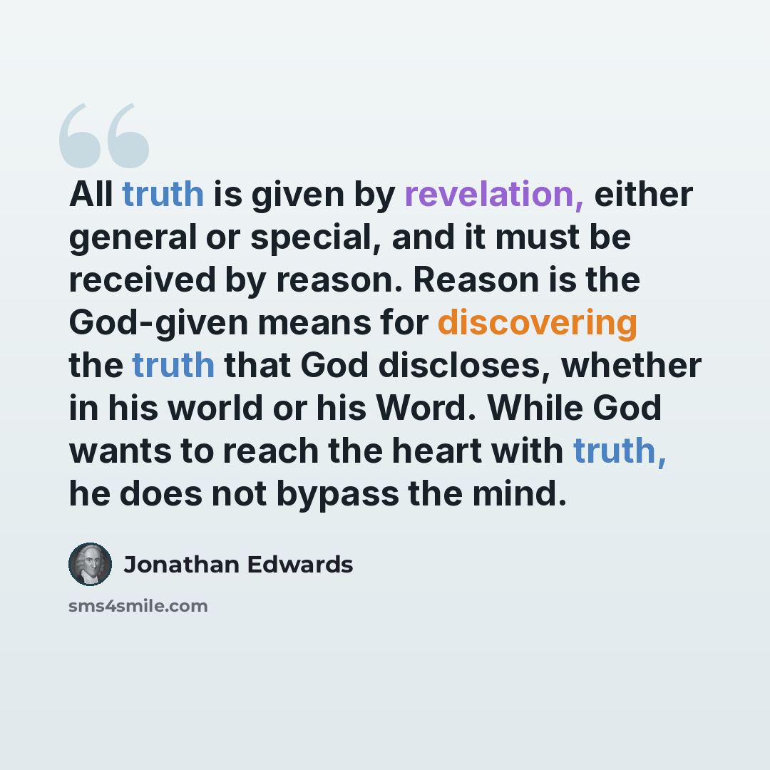 “All truth is given by revelation, either general or special, and it must be received by reason. Reason is the God-given means for discovering the truth that God discloses, whether in his world or his Word. While God wants to reach the heart with truth, he does not bypass the mind.” quote by Jonathan Edwards