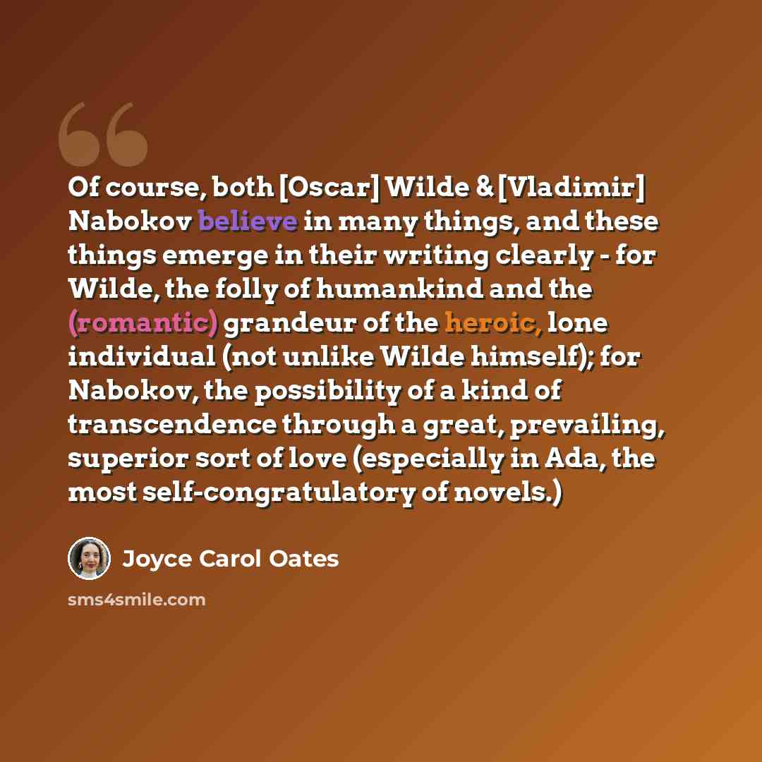“Of course, both [Oscar] Wilde & [Vladimir] Nabokov believe in many things, and these things emerge in their writing clearly - for Wilde, the folly of humankind and the (romantic) grandeur of the heroic, lone individual (not unlike Wilde himself); for Nabokov, the possibility of a kind of…” quote by Joyce Carol Oates