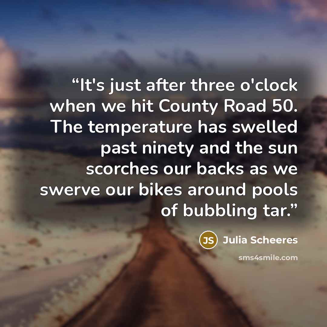 “It's just after three o'clock when we hit County Road 50. The temperature has swelled past ninety and the sun scorches our backs as we swerve our bikes around pools of bubbling tar.” quote by Julia Scheeres