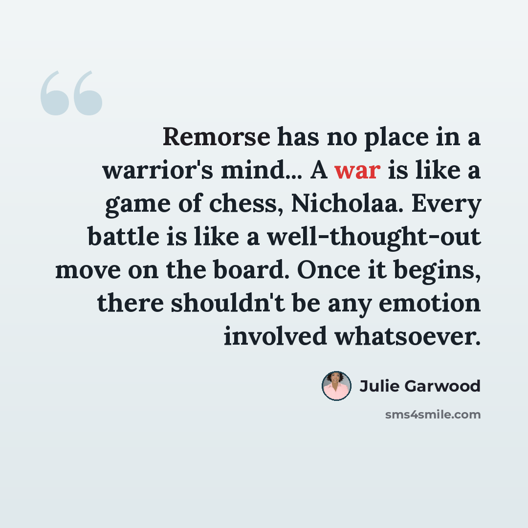 “Remorse has no place in a warrior's mind... A war is like a game of chess, Nicholaa. Every battle is like a well-thought-out move on the board. Once it begins, there shouldn't be any emotion involved whatsoever.” quote by Julie Garwood