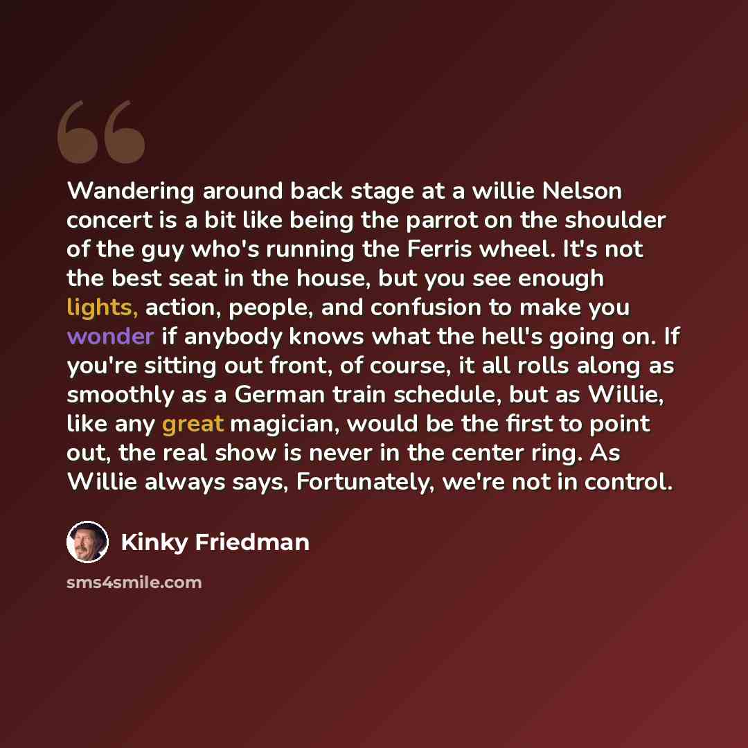“Wandering around back stage at a willie Nelson concert is a bit like being the parrot on the shoulder of the guy who's running the Ferris wheel. It's not the best seat in the house, but you see enough lights, action, people, and confusion to make you wonder if anybody knows what the hell's going…” quote by Kinky Friedman
