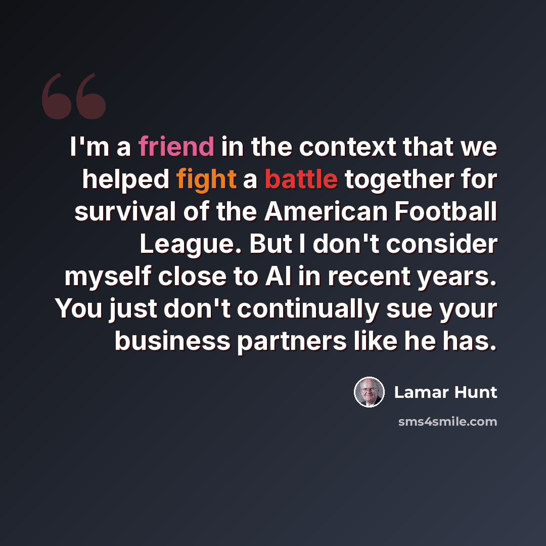 “I'm a friend in the context that we helped fight a battle together for survival of the American Football League. But I don't consider myself close to Al in recent years. You just don't continually sue your business partners like he has.” quote by Lamar Hunt