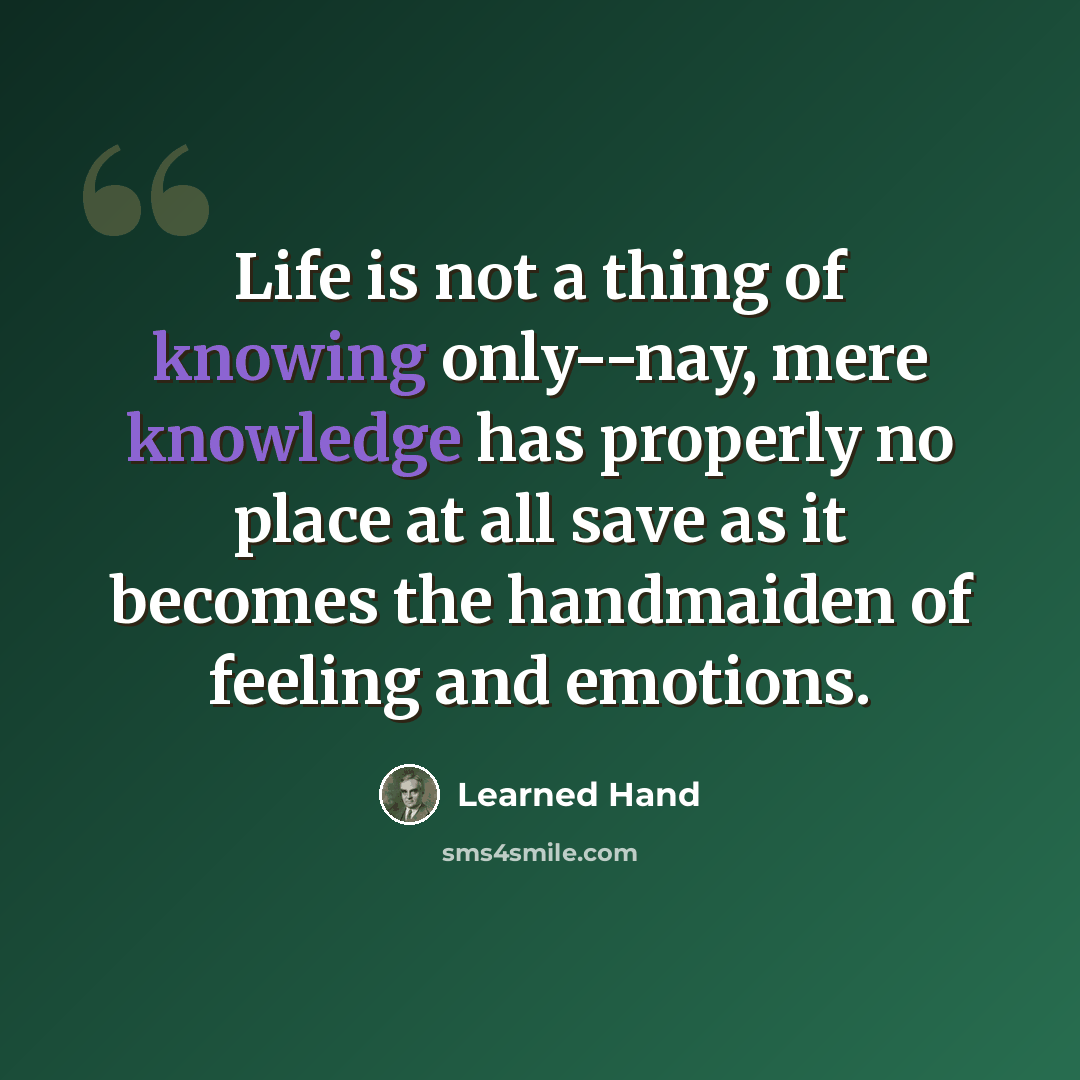 “Life is not a thing of knowing only--nay, mere knowledge has properly no place at all save as it becomes the handmaiden of feeling and emotions.” quote by Learned Hand