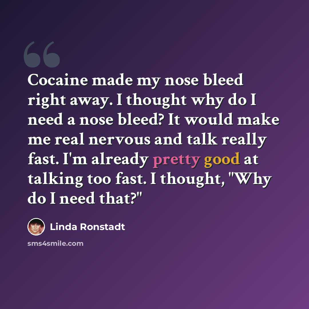 “Cocaine made my nose bleed right away. I thought why do I need a nose bleed? It would make me real nervous and talk really fast. I'm already pretty good at talking too fast. I thought, "Why do I need that?"” quote by Linda Ronstadt