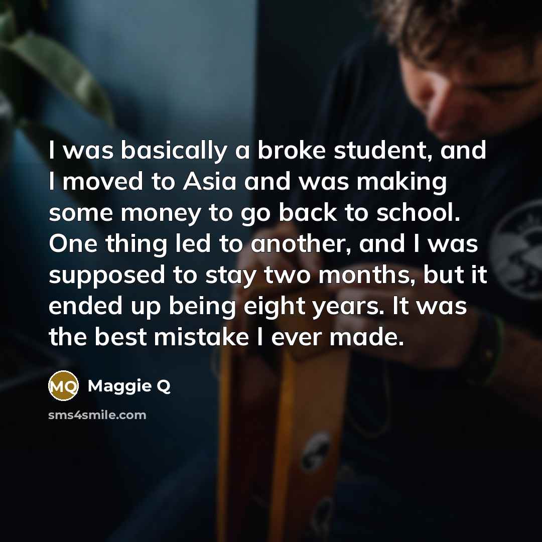 “I was basically a broke student, and I moved to Asia and was making some money to go back to school. One thing led to another, and I was supposed to stay two months, but it ended up being eight years. It was the best mistake I ever made.” quote by Maggie Q