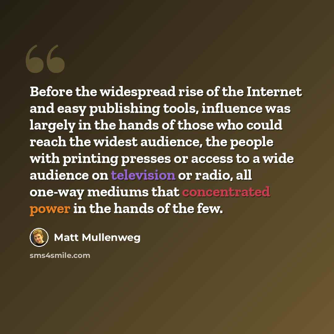 “Before the widespread rise of the Internet and easy publishing tools, influence was largely in the hands of those who could reach the widest audience, the people with printing presses or access to a wide audience on television or radio, all one-way mediums that concentrated power in the hands of…” quote by Matt Mullenweg