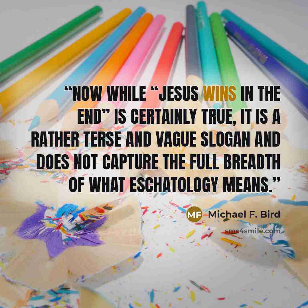 “Now while “Jesus wins in the end” is certainly true, it is a rather terse and vague slogan and does not capture the full breadth of what eschatology means.” quote by Michael F. Bird