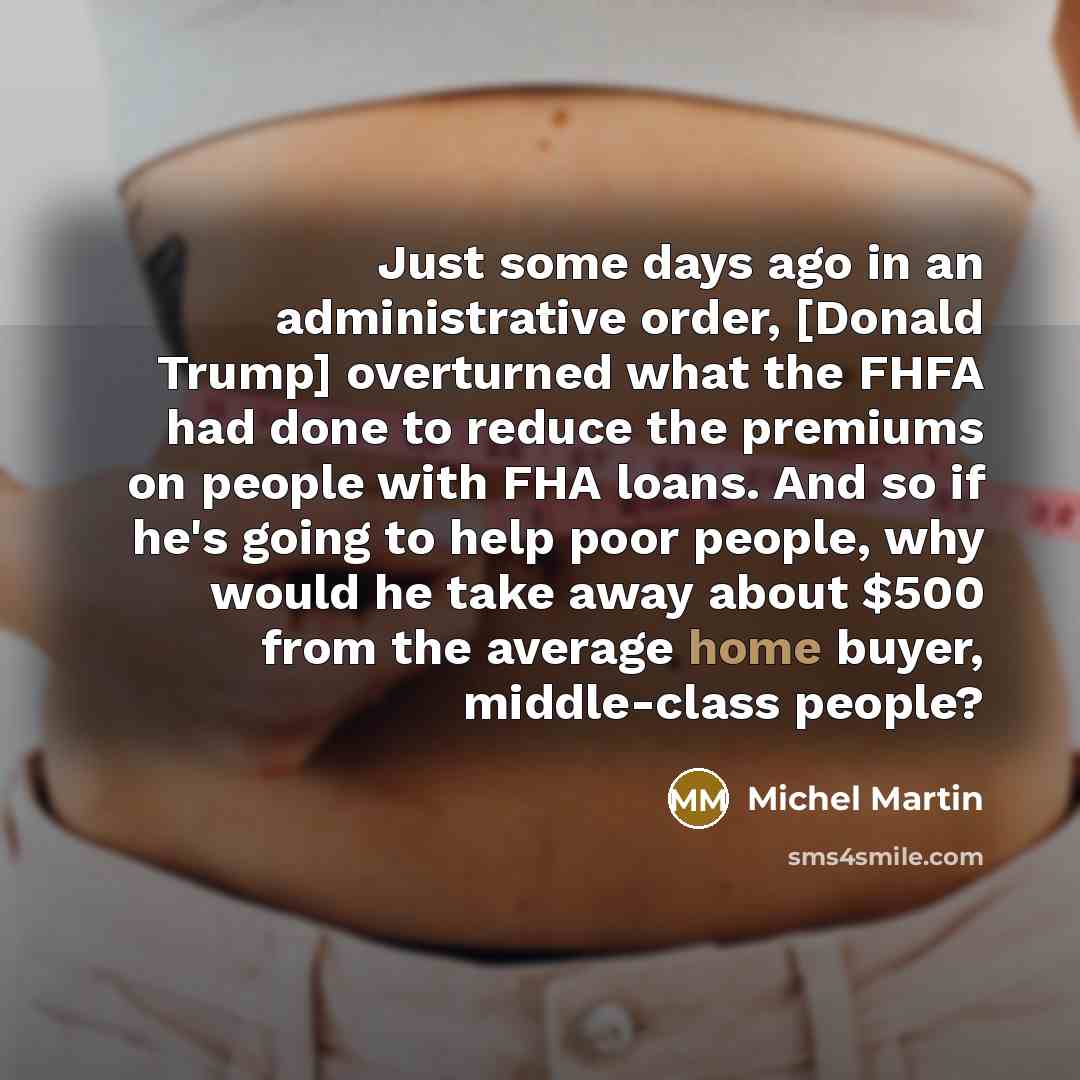 “Just some days ago in an administrative order, [Donald Trump] overturned what the FHFA had done to reduce the premiums on people with FHA loans. And so if he's going to help poor people, why would he take away about $500 from the average home buyer, middle-class people?” quote by Michel Martin
