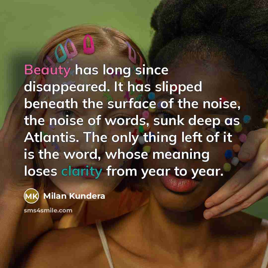 “Beauty has long since disappeared. It has slipped beneath the surface of the noise, the noise of words, sunk deep as Atlantis. The only thing left of it is the word, whose meaning loses clarity from year to year.” quote by Milan Kundera