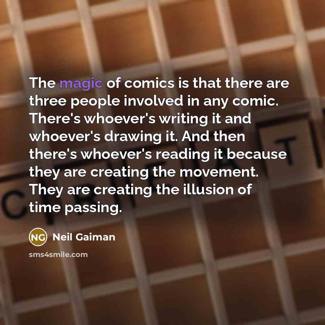 “The magic of comics is that there are three people involved in any comic. There's whoever's writing it and whoever's drawing it. And then there's whoever's reading it because they are creating the movement. They are creating the illusion of time passing.” quote by Neil Gaiman