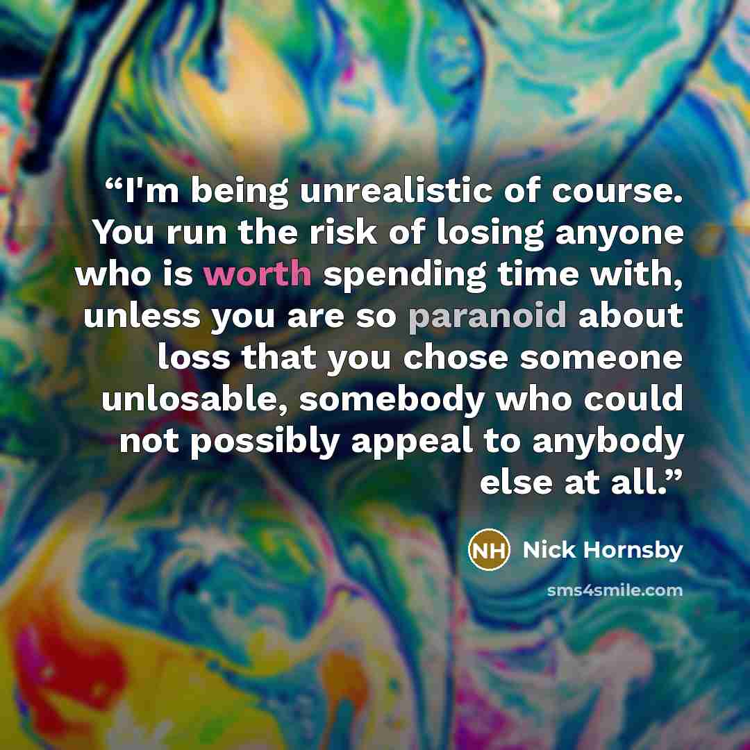 “I'm being unrealistic of course. You run the risk of losing anyone who is worth spending time with, unless you are so paranoid about loss that you chose someone unlosable, somebody who could not possibly appeal to anybody else at all.” quote by Nick Hornsby