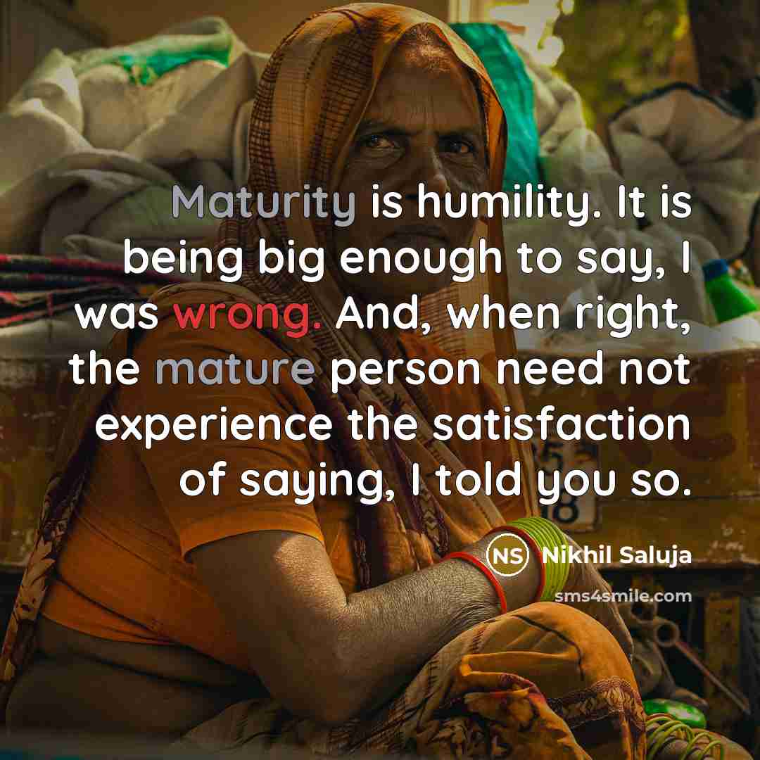 “Maturity is humility. It is being big enough to say, I was wrong. And, when right, the mature person need not experience the satisfaction of saying, I told you so.” quote by Nikhil Saluja