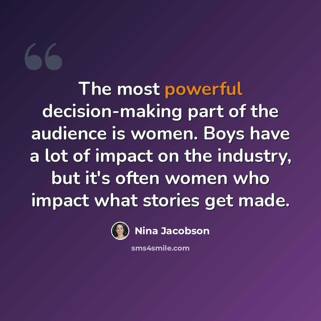 “The most powerful decision-making part of the audience is women. Boys have a lot of impact on the industry, but it's often women who impact what stories get made.” quote by Nina Jacobson