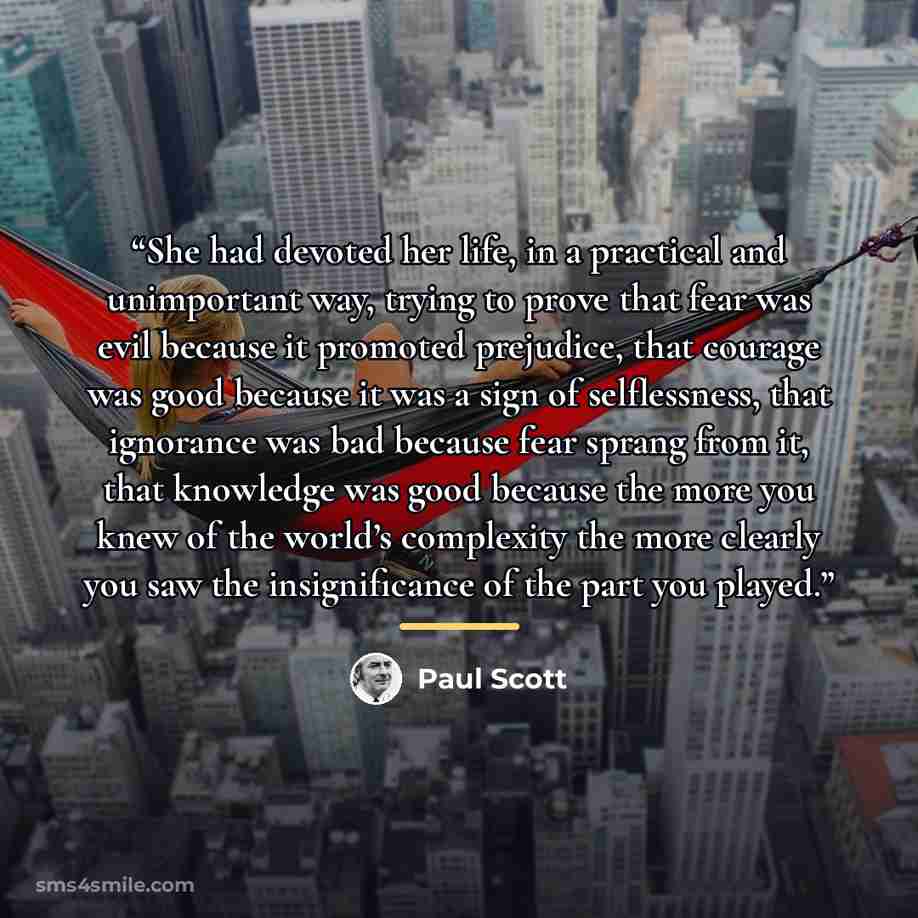 “She had devoted her life, in a practical and unimportant way, trying to prove that fear was evil because it promoted prejudice, that courage was good because it was a sign of selflessness, that ignorance was bad because fear sprang from it, that knowledge was good because the more you knew of the…” quote by Paul Scott