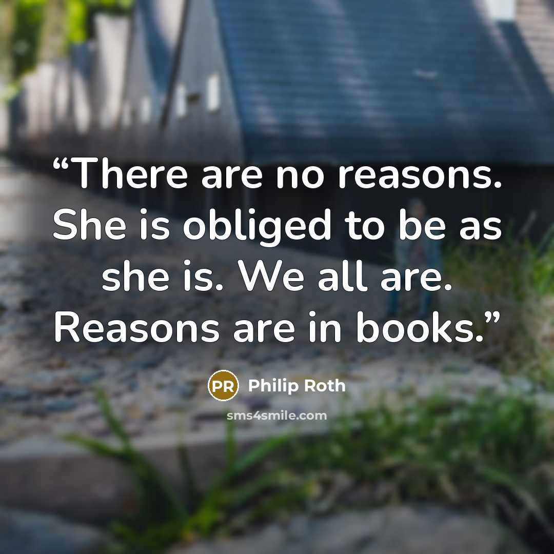 “There are no reasons. She is obliged to be as she is. We all are. Reasons are in books.” quote by Philip Roth
