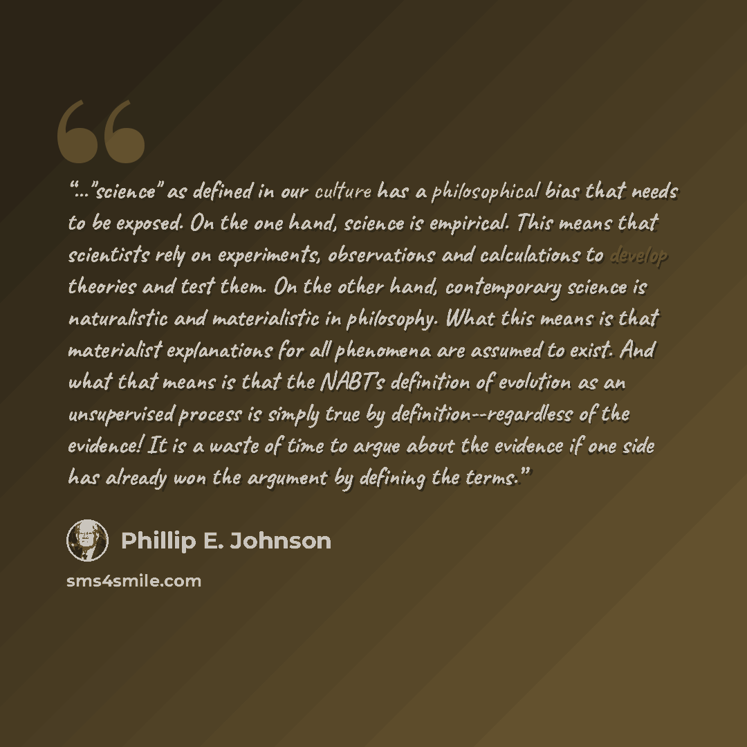 “..."science" as defined in our culture has a philosophical bias that needs to be exposed. On the one hand, science is empirical. This means that scientists rely on experiments, observations and calculations to develop theories and test them. On the other hand, contemporary science is naturalistic…” quote by Phillip E. Johnson