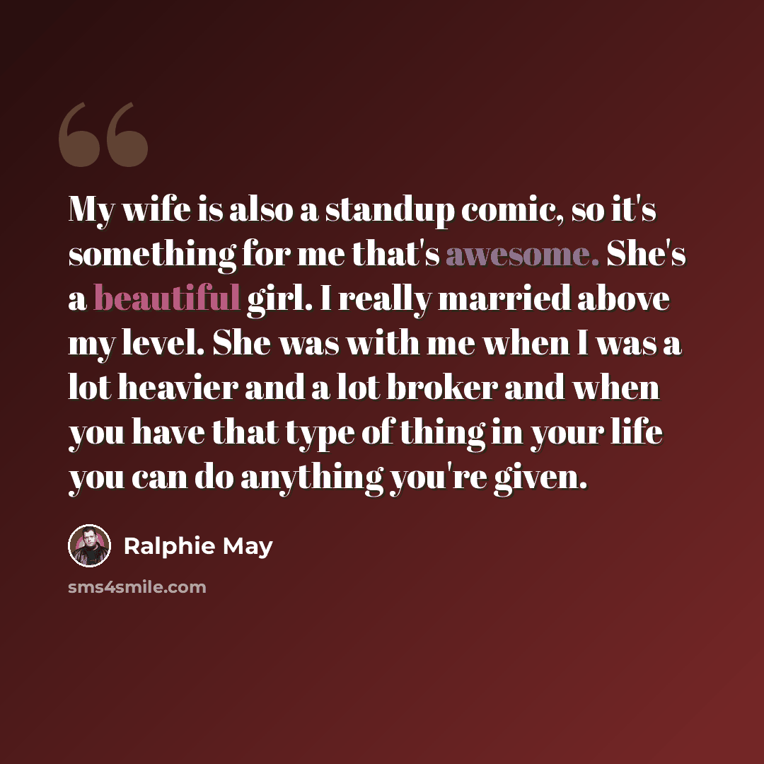 “My wife is also a standup comic, so it's something for me that's awesome. She's a beautiful girl. I really married above my level. She was with me when I was a lot heavier and a lot broker and when you have that type of thing in your life you can do anything you're given.” quote by Ralphie May
