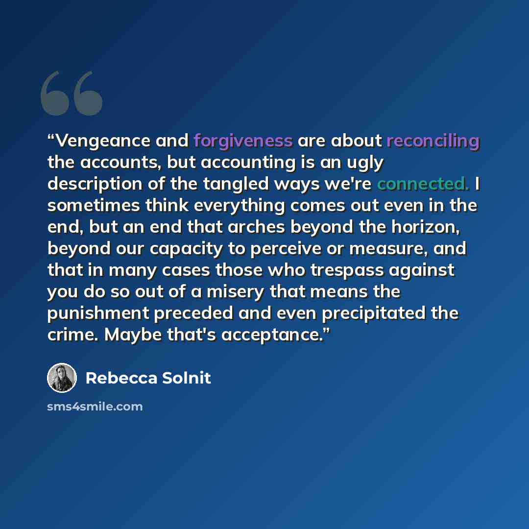 “Vengeance and forgiveness are about reconciling the accounts, but accounting is an ugly description of the tangled ways we're connected. I sometimes think everything comes out even in the end, but an end that arches beyond the horizon, beyond our capacity to perceive or measure, and that in many…” quote by Rebecca Solnit