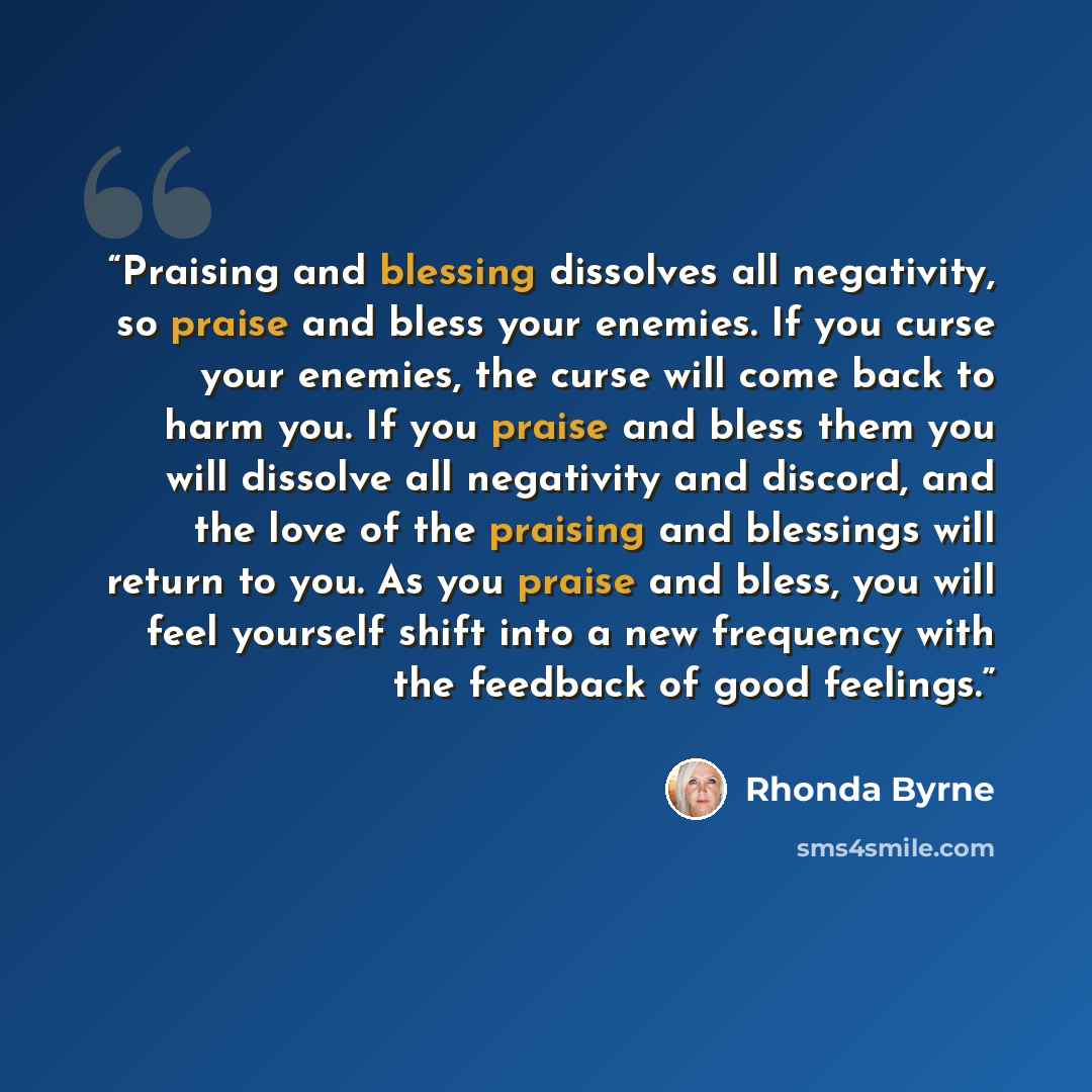 “Praising and blessing dissolves all negativity, so praise and bless your enemies. If you curse your enemies, the curse will come back to harm you. If you praise and bless them you will dissolve all negativity and discord, and the love of the praising and blessings will return to you. As you praise…” quote by Rhonda Byrne