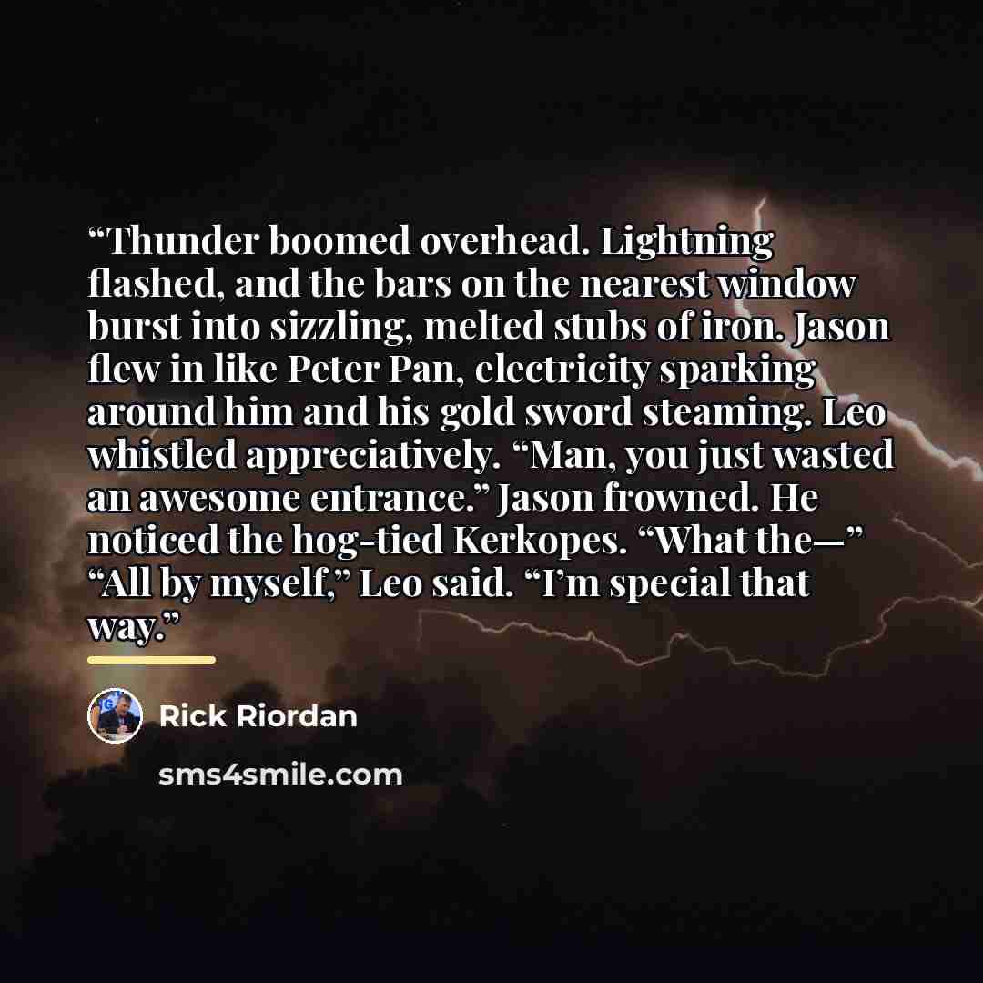 “Thunder boomed overhead. Lightning flashed, and the bars on the nearest window burst into sizzling, melted stubs of iron. Jason flew in like Peter Pan, electricity sparking around him and his gold sword steaming. Leo whistled appreciatively. “Man, you just wasted an awesome entrance.” Jason…” quote by Rick Riordan