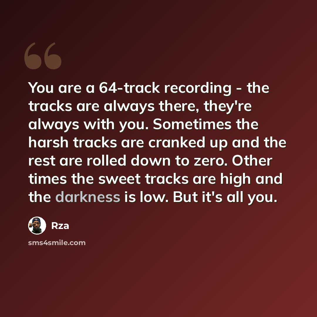 “You are a 64-track recording - the tracks are always there, they're always with you. Sometimes the harsh tracks are cranked up and the rest are rolled down to zero. Other times the sweet tracks are high and the darkness is low. But it's all you.” quote by RZA