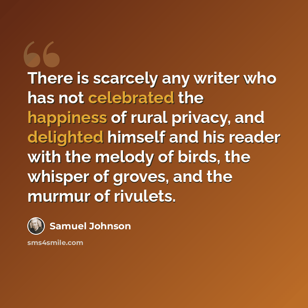 “There is scarcely any writer who has not celebrated the happiness of rural privacy, and delighted himself and his reader with the melody of birds, the whisper of groves, and the murmur of rivulets.” quote by Samuel Johnson
