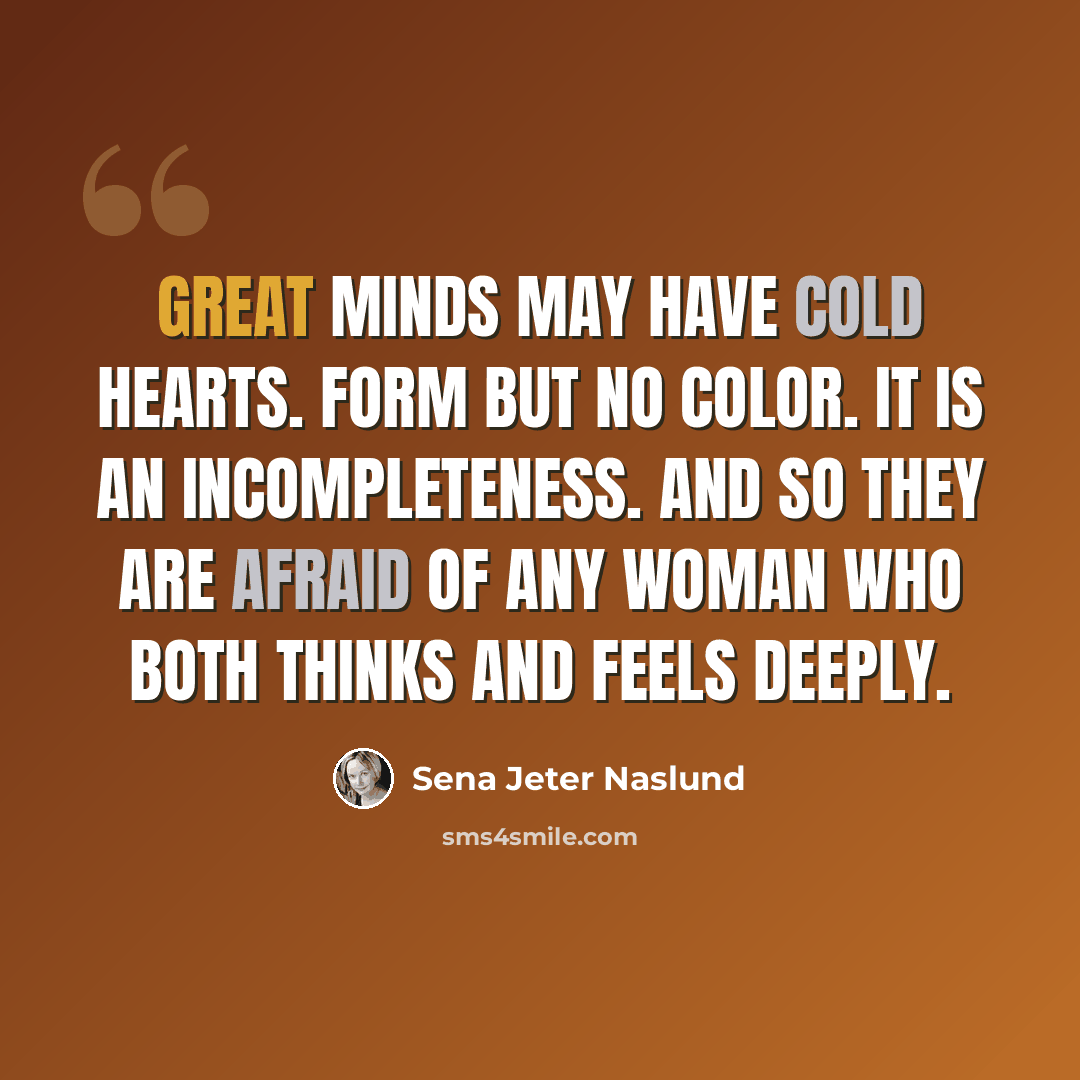 “Great minds may have cold hearts. Form but no color. It is an incompleteness. And so they are afraid of any woman who both thinks and feels deeply.” quote by Sena Jeter Naslund