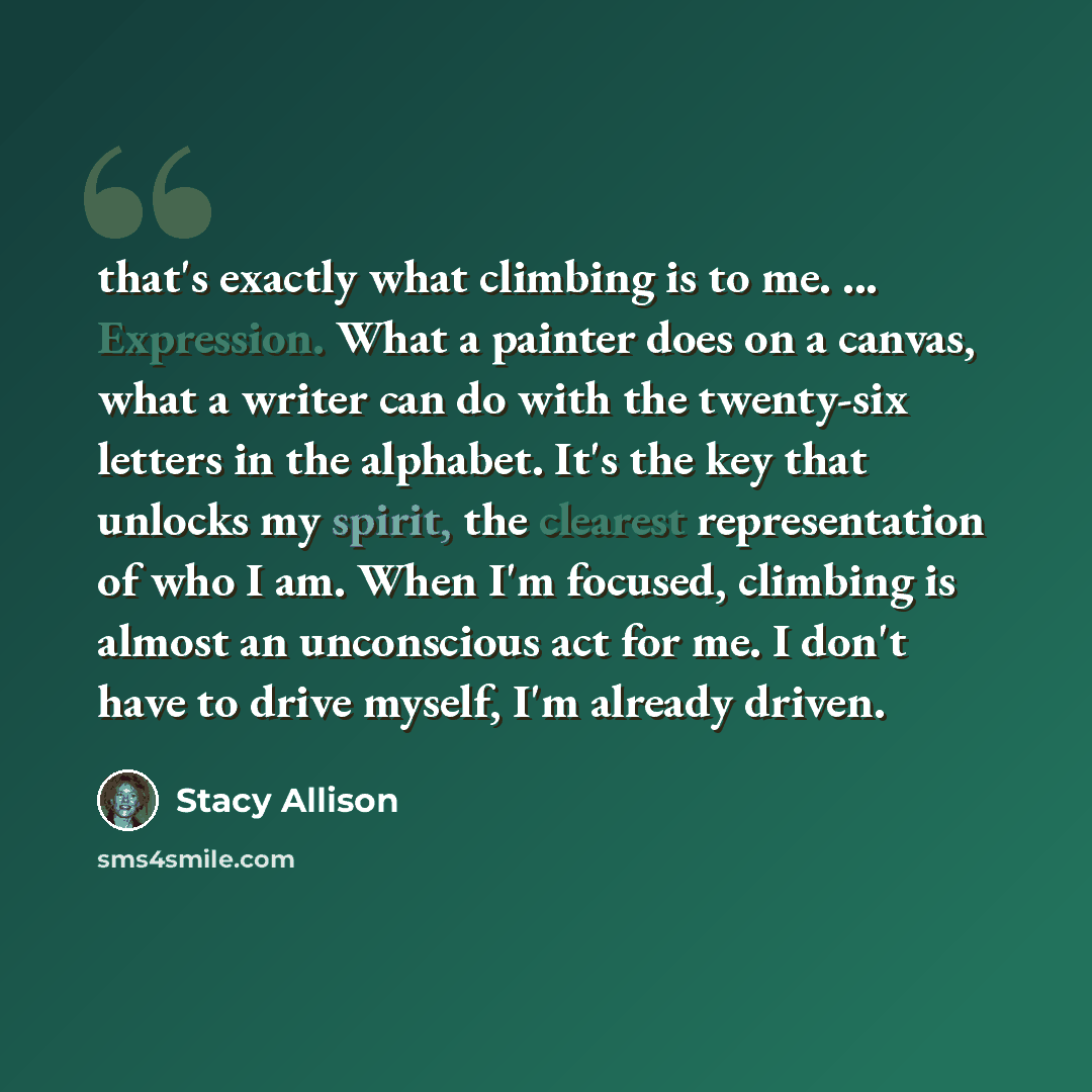 “that's exactly what climbing is to me. ... Expression. What a painter does on a canvas, what a writer can do with the twenty-six letters in the alphabet. It's the key that unlocks my spirit, the clearest representation of who I am. When I'm focused, climbing is almost an unconscious act for me. I…” quote by Stacy Allison