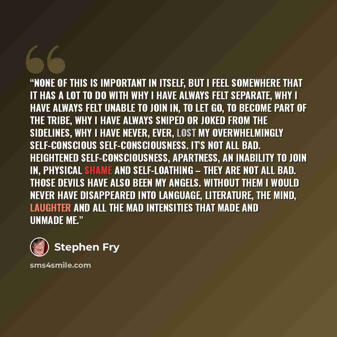 “None of this is important in itself, but I feel somewhere that it has a lot to do with why I have always felt separate, why I have always felt unable to join in, to let go, to become part of the tribe, why I have always sniped or joked from the sidelines, why I have never, ever, lost my…” quote by Stephen Fry
