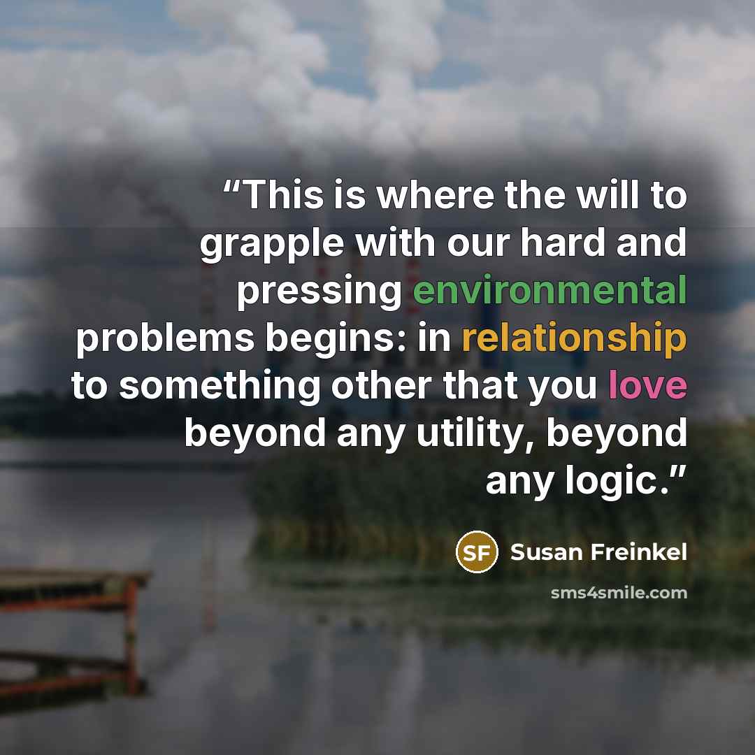 “This is where the will to grapple with our hard and pressing environmental problems begins: in relationship to something other that you love beyond any utility, beyond any logic.” quote by Susan Freinkel