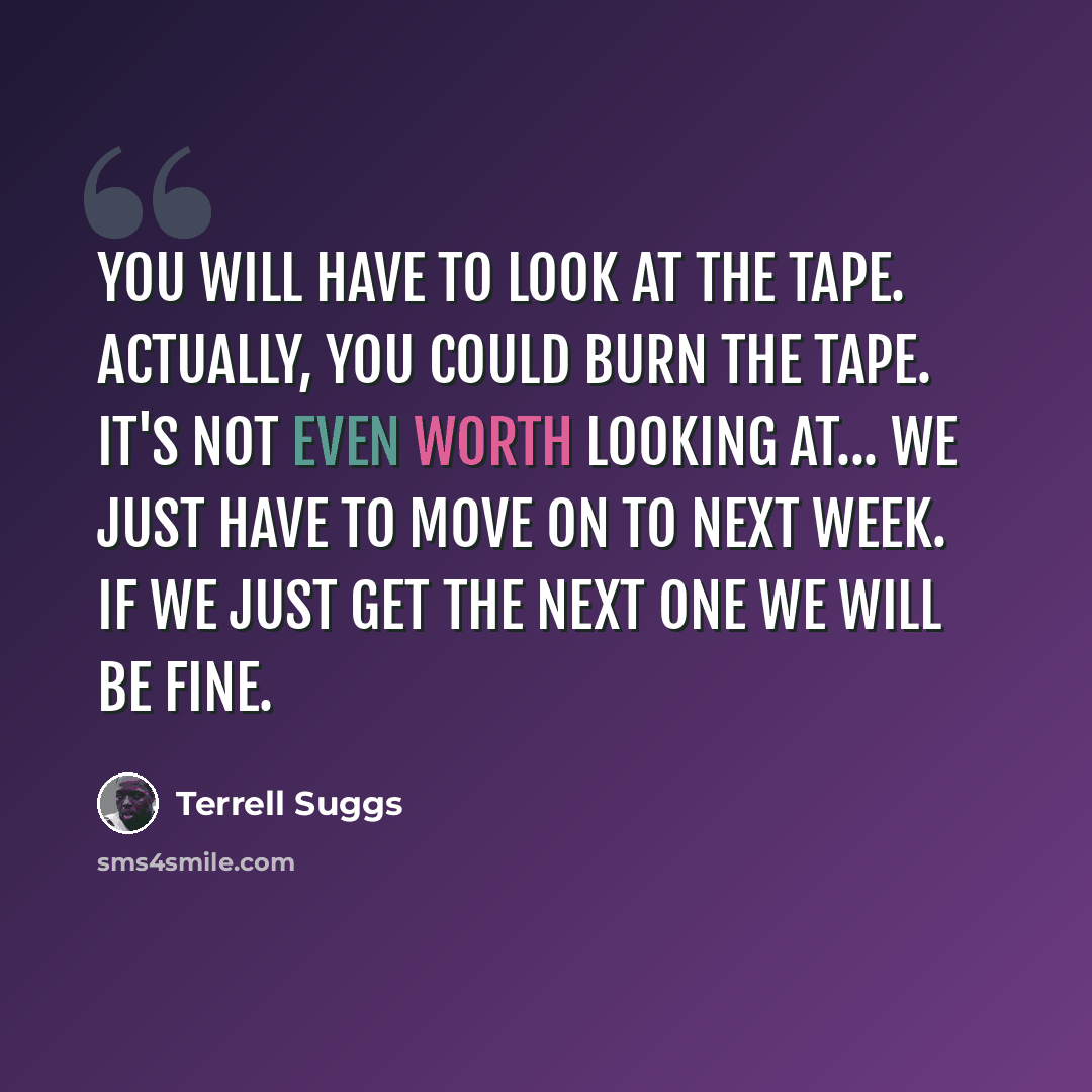 “You will have to look at the tape. Actually, you could burn the tape. It's not even worth looking at... We just have to move on to next week. If we just get the next one we will be fine.” quote by Terrell Suggs