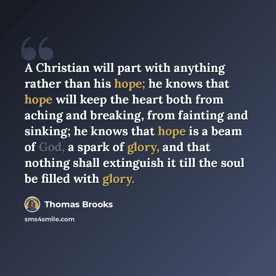 “A Christian will part with anything rather than his hope; he knows that hope will keep the heart both from aching and breaking, from fainting and sinking; he knows that hope is a beam of God, a spark of glory, and that nothing shall extinguish it till the soul be filled with glory.” quote by Thomas Brooks