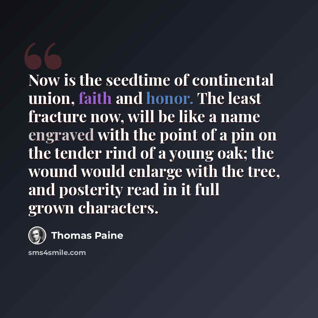 “Now is the seedtime of continental union, faith and honor. The least fracture now, will be like a name engraved with the point of a pin on the tender rind of a young oak; the wound would enlarge with the tree, and posterity read in it full grown characters.” quote by Thomas Paine